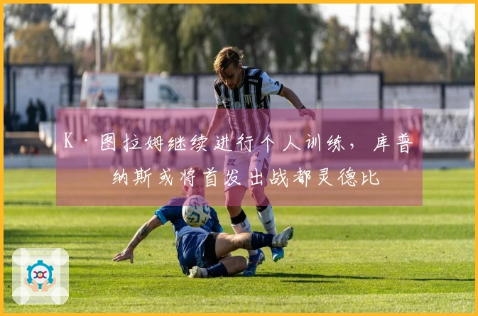 K·图拉姆继续进行个人训练,库普梅纳斯或将首发出战都灵德比