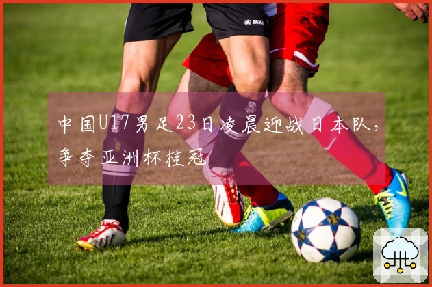 中国U17男足23日凌晨迎战日本队，争夺亚洲杯桂冠