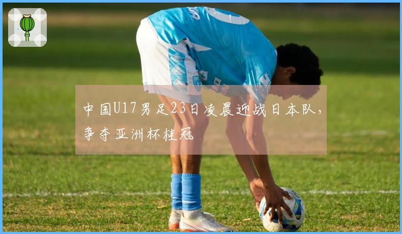 中国U17男足23日凌晨迎战日本队,争夺亚洲杯桂冠