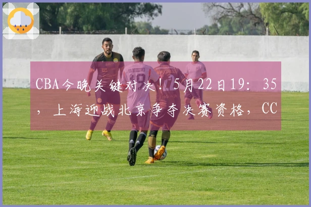 CBA今晚关键对决！5月22日19：35，上海迎战北京争夺决赛资格，CCTV5现场直播